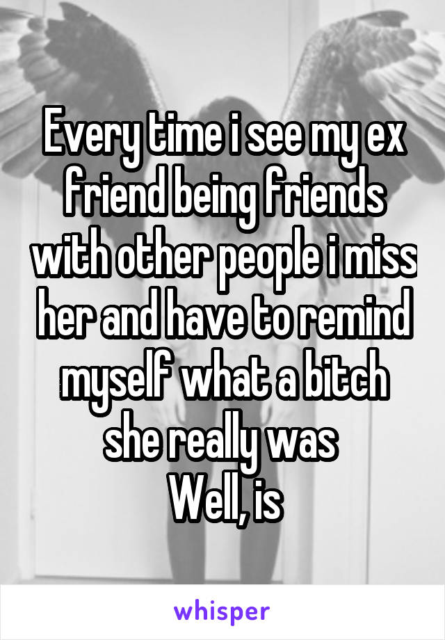 Every time i see my ex friend being friends with other people i miss her and have to remind myself what a bitch she really was 
Well, is