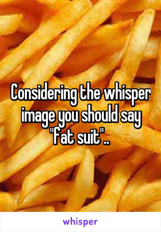 Considering the whisper image you should say "fat suit".. 