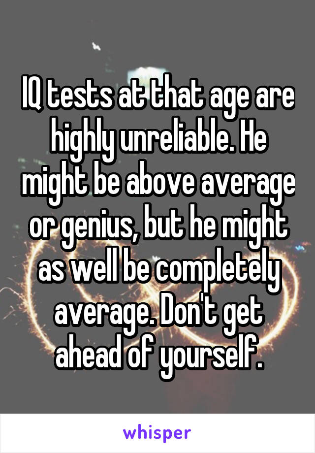 IQ tests at that age are highly unreliable. He might be above average or genius, but he might as well be completely average. Don't get ahead of yourself.