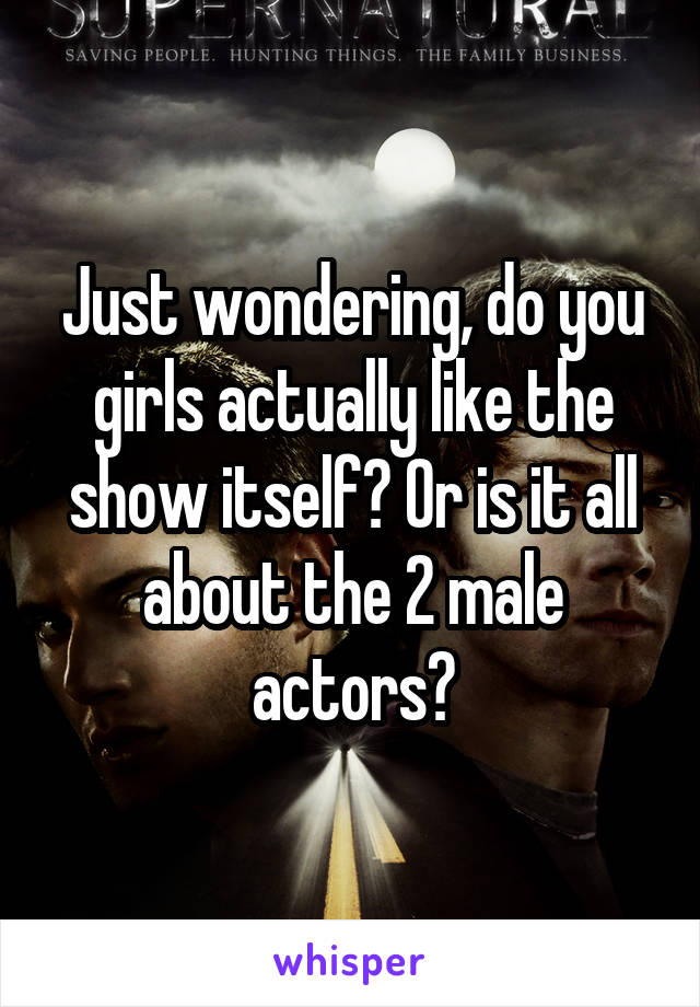 Just wondering, do you girls actually like the show itself? Or is it all about the 2 male actors?