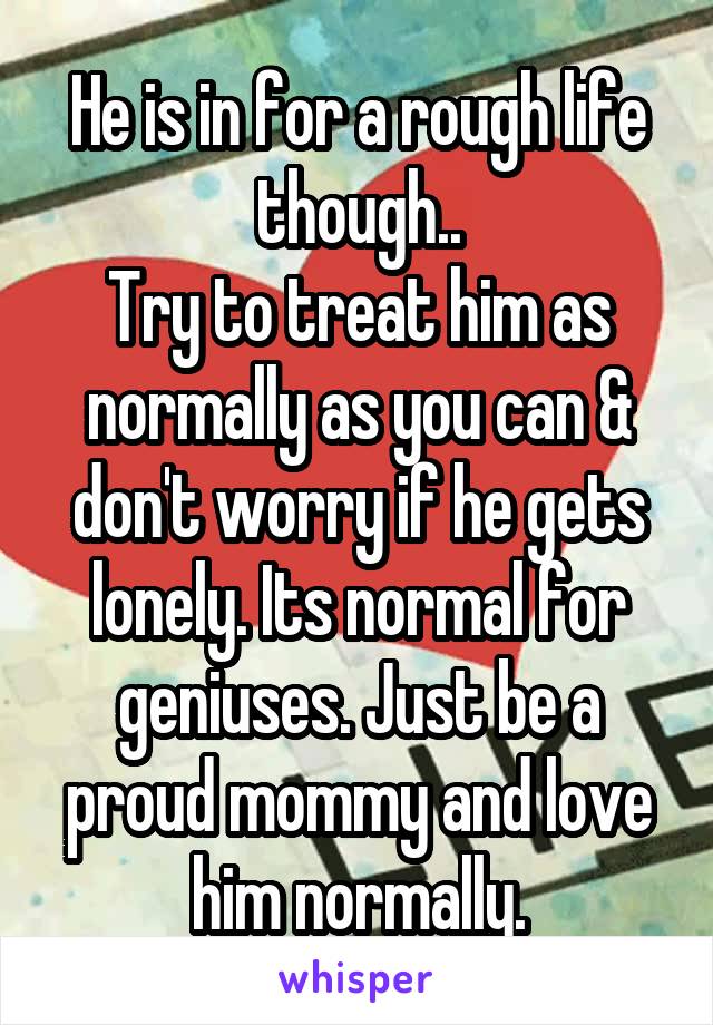 He is in for a rough life though..
Try to treat him as normally as you can & don't worry if he gets lonely. Its normal for geniuses. Just be a proud mommy and love him normally.