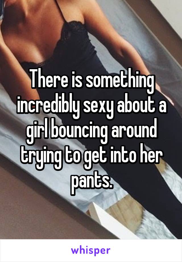 There is something incredibly sexy about a girl bouncing around trying to get into her pants.