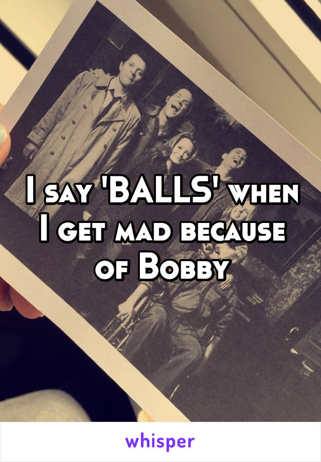 I say 'BALLS' when I get mad because of Bobby