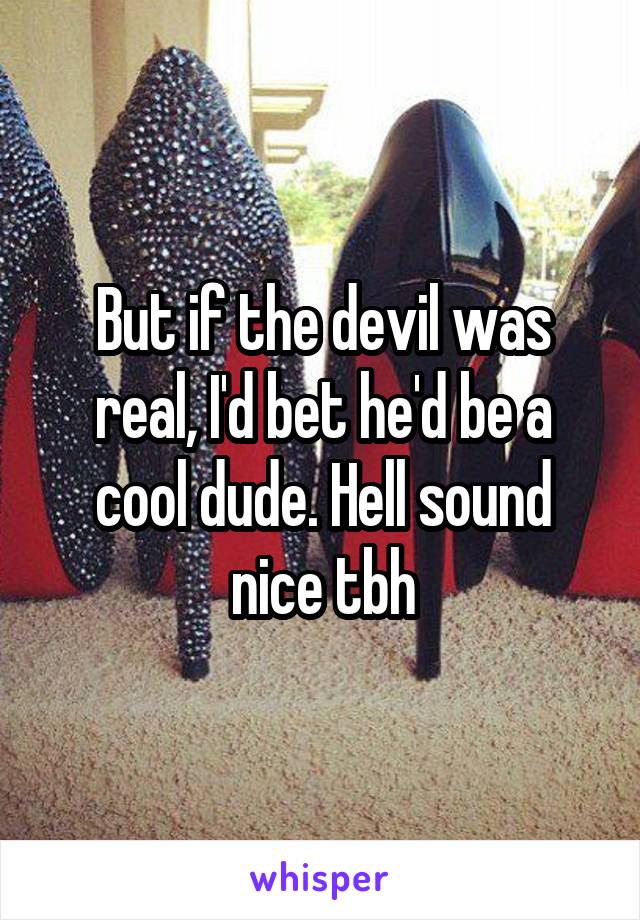 But if the devil was real, I'd bet he'd be a cool dude. Hell sound nice tbh