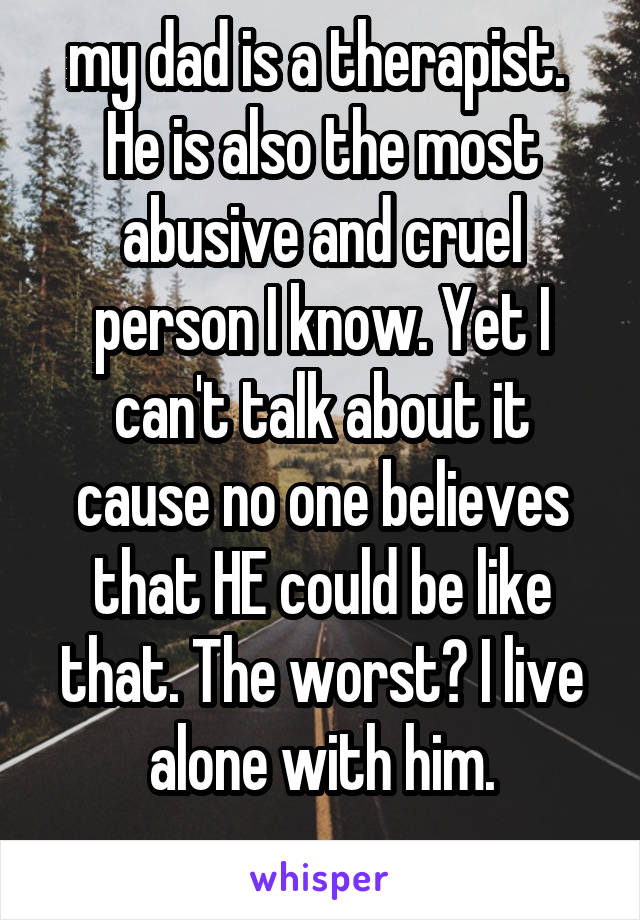 my dad is a therapist. 
He is also the most abusive and cruel person I know. Yet I can't talk about it cause no one believes that HE could be like that. The worst? I live alone with him.
