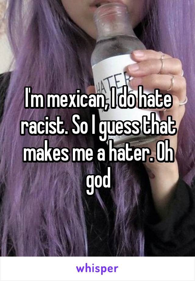 I'm mexican, I do hate racist. So I guess that makes me a hater. Oh god