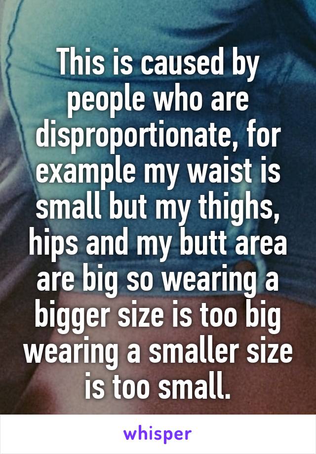 This is caused by people who are disproportionate, for example my waist is small but my thighs, hips and my butt area are big so wearing a bigger size is too big wearing a smaller size is too small.