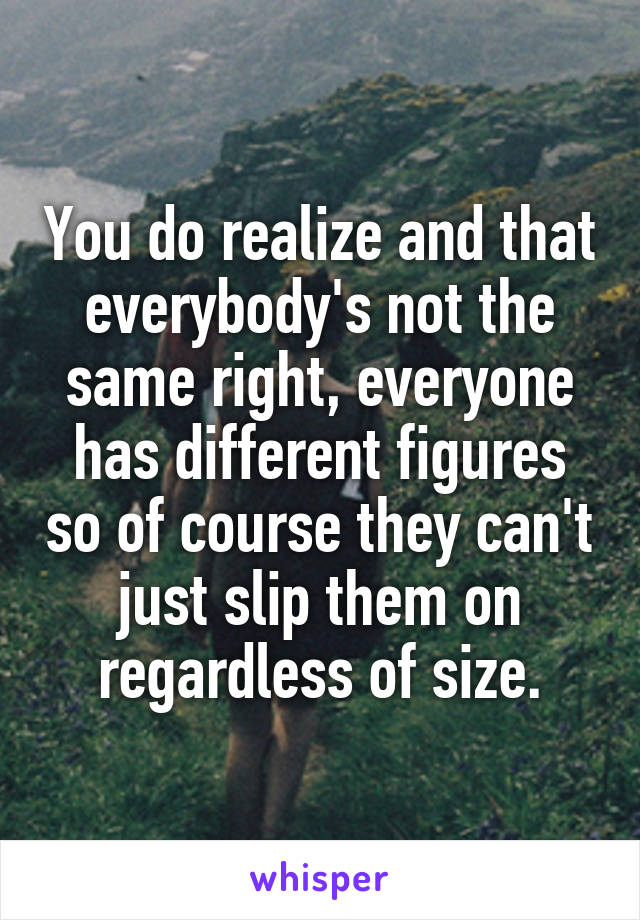 You do realize and that everybody's not the same right, everyone has different figures so of course they can't just slip them on regardless of size.