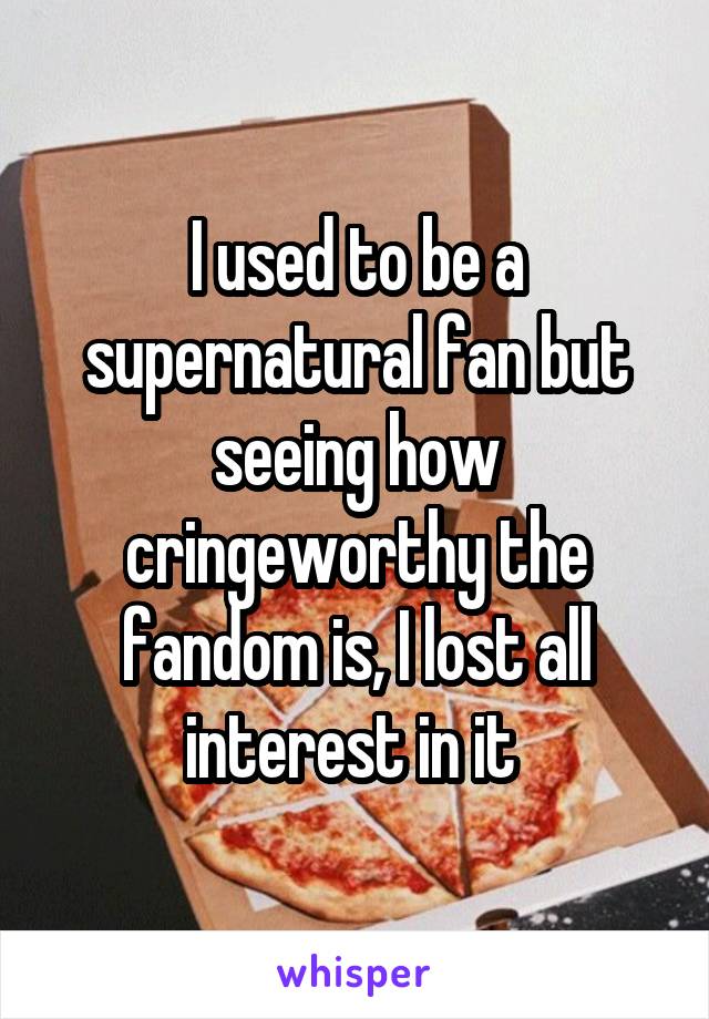 I used to be a supernatural fan but seeing how cringeworthy the fandom is, I lost all interest in it 