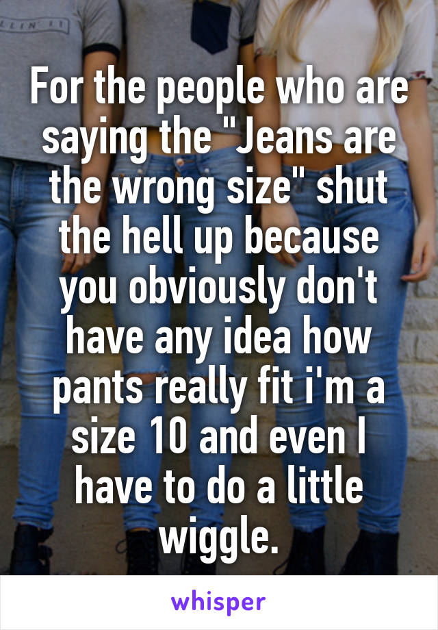 For the people who are saying the "Jeans are the wrong size" shut the hell up because you obviously don't have any idea how pants really fit i'm a size 10 and even I have to do a little wiggle.