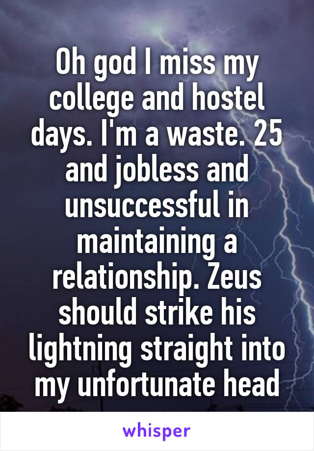 Oh god I miss my college and hostel days. I'm a waste. 25 and jobless and unsuccessful in maintaining a relationship. Zeus should strike his lightning straight into my unfortunate head