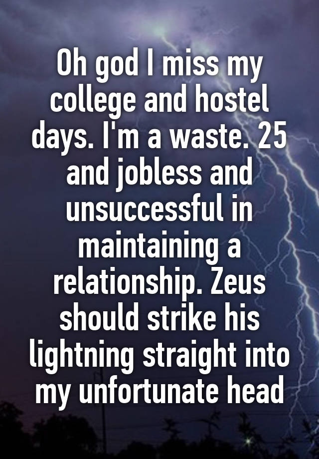 Oh god I miss my college and hostel days. I'm a waste. 25 and jobless and unsuccessful in maintaining a relationship. Zeus should strike his lightning straight into my unfortunate head