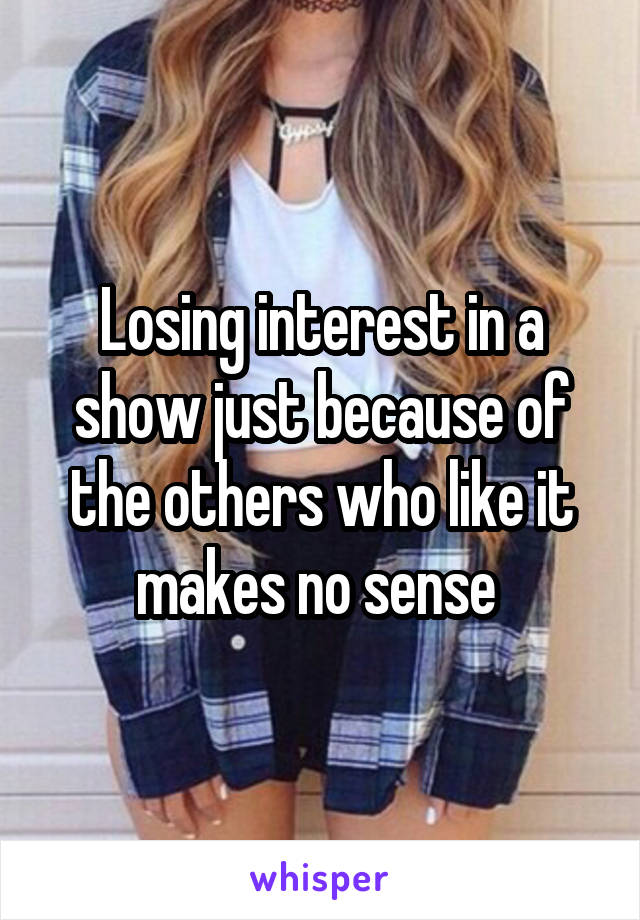 Losing interest in a show just because of the others who like it makes no sense 