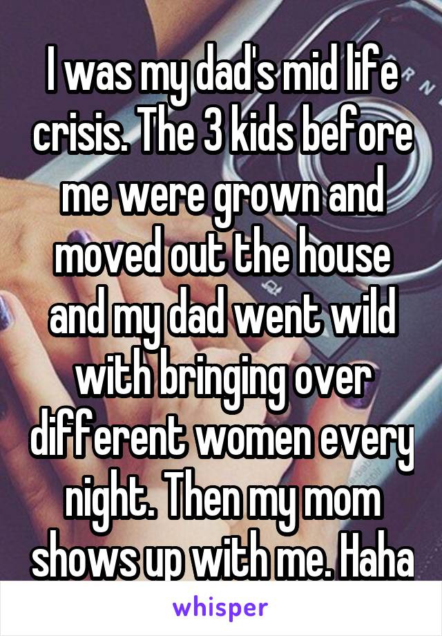I was my dad's mid life crisis. The 3 kids before me were grown and moved out the house and my dad went wild with bringing over different women every night. Then my mom shows up with me. Haha