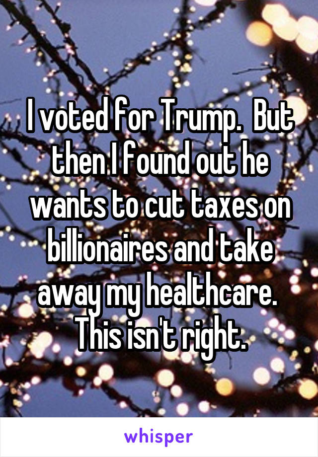 I voted for Trump.  But then I found out he wants to cut taxes on billionaires and take away my healthcare.  This isn't right.