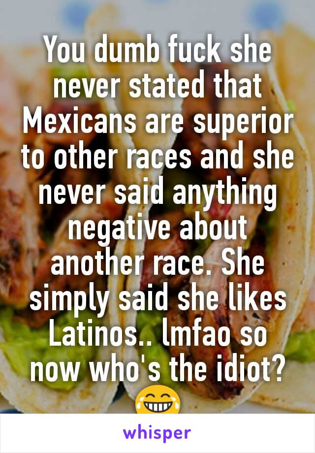 You dumb fuck she never stated that Mexicans are superior to other races and she never said anything negative about another race. She simply said she likes Latinos.. lmfao so now who's the idiot? 😂