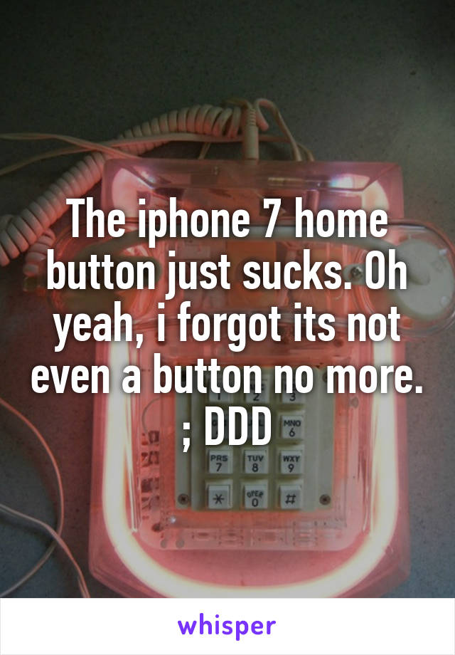 The iphone 7 home button just sucks. Oh yeah, i forgot its not even a button no more. ; DDD