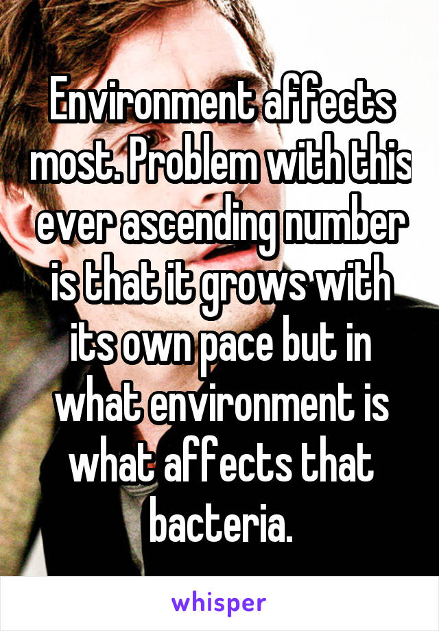 Environment affects most. Problem with this ever ascending number is that it grows with its own pace but in what environment is what affects that bacteria.