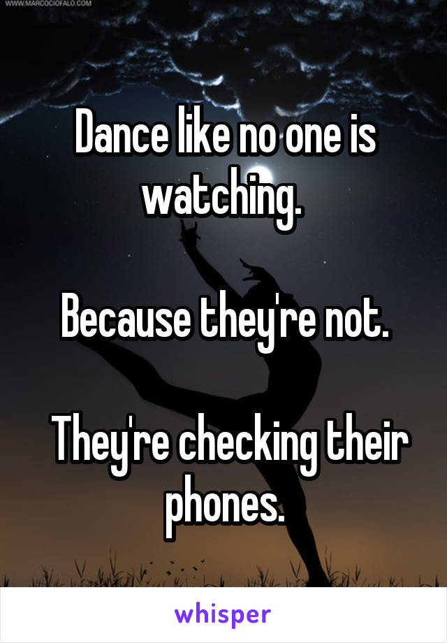 Dance like no one is watching. 

Because they're not.

 They're checking their phones.