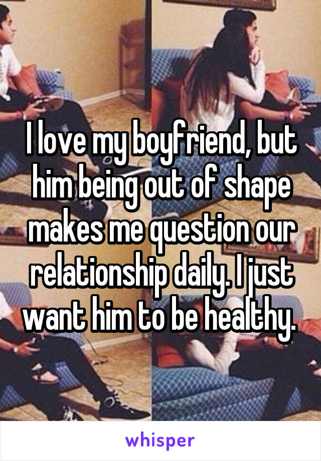 I love my boyfriend, but him being out of shape makes me question our relationship daily. I just want him to be healthy. 