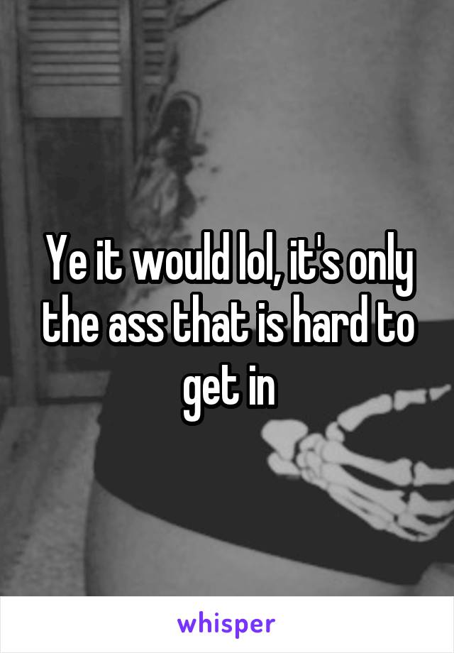 Ye it would lol, it's only the ass that is hard to get in