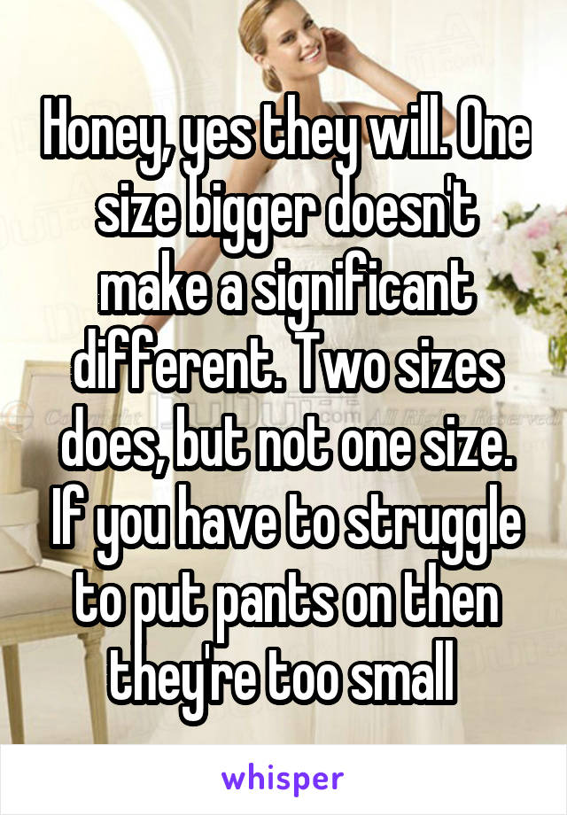 Honey, yes they will. One size bigger doesn't make a significant different. Two sizes does, but not one size. If you have to struggle to put pants on then they're too small 