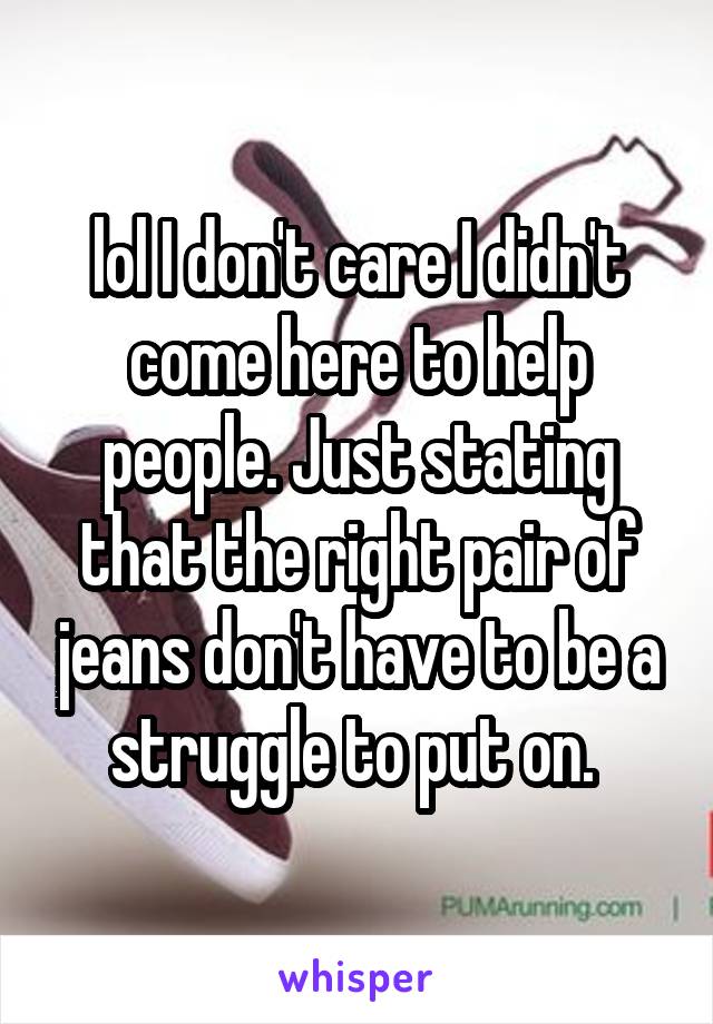 lol I don't care I didn't come here to help people. Just stating that the right pair of jeans don't have to be a struggle to put on. 