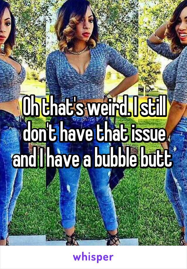 Oh that's weird. I still don't have that issue and I have a bubble butt 