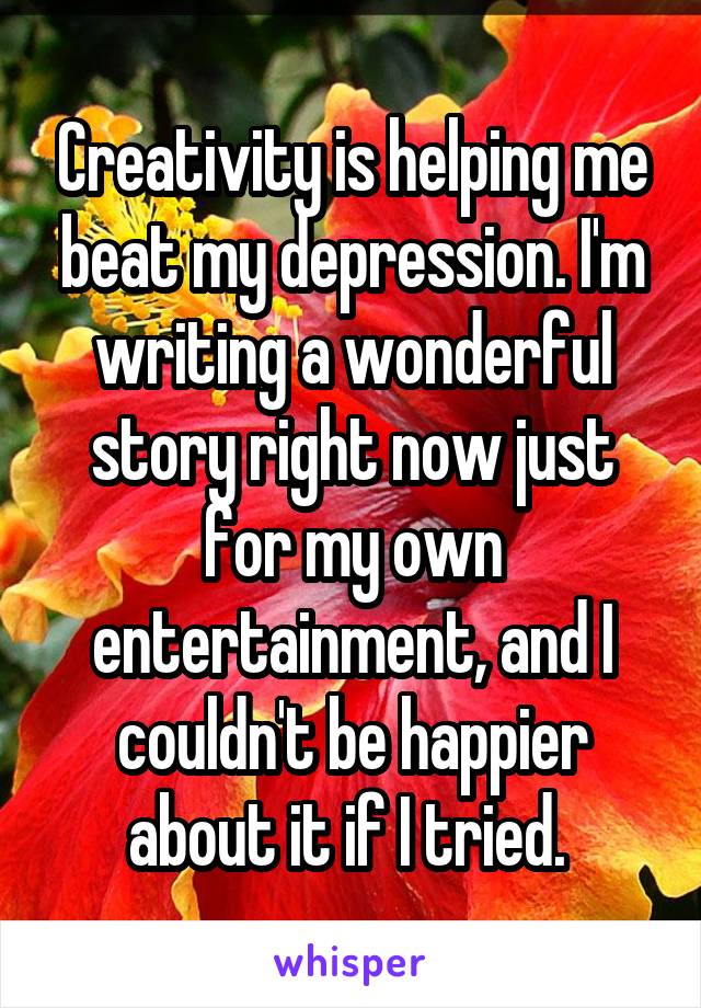 Creativity is helping me beat my depression. I'm writing a wonderful story right now just for my own entertainment, and I couldn't be happier about it if I tried. 