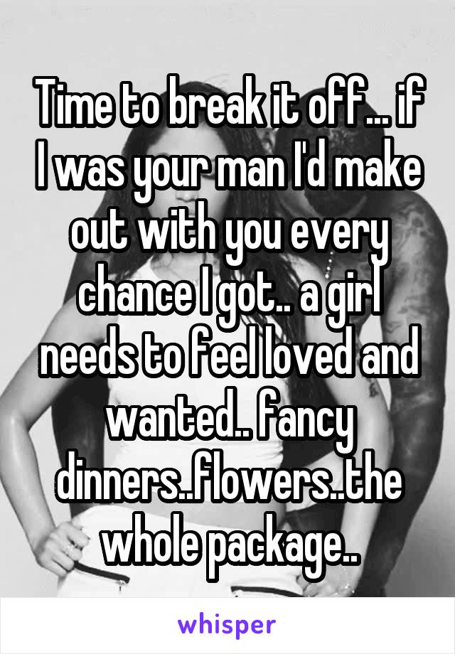 Time to break it off... if I was your man I'd make out with you every chance I got.. a girl needs to feel loved and wanted.. fancy dinners..flowers..the whole package..