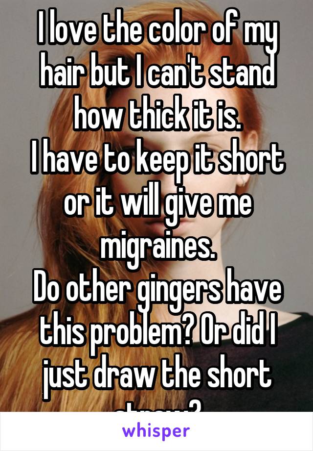 I love the color of my hair but I can't stand how thick it is.
I have to keep it short or it will give me migraines.
Do other gingers have this problem? Or did I just draw the short straw?