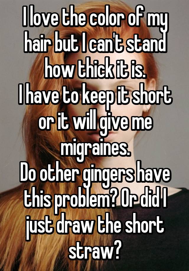 I love the color of my hair but I can't stand how thick it is.
I have to keep it short or it will give me migraines.
Do other gingers have this problem? Or did I just draw the short straw?