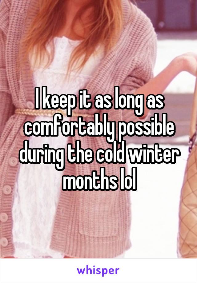 I keep it as long as comfortably possible during the cold winter months lol