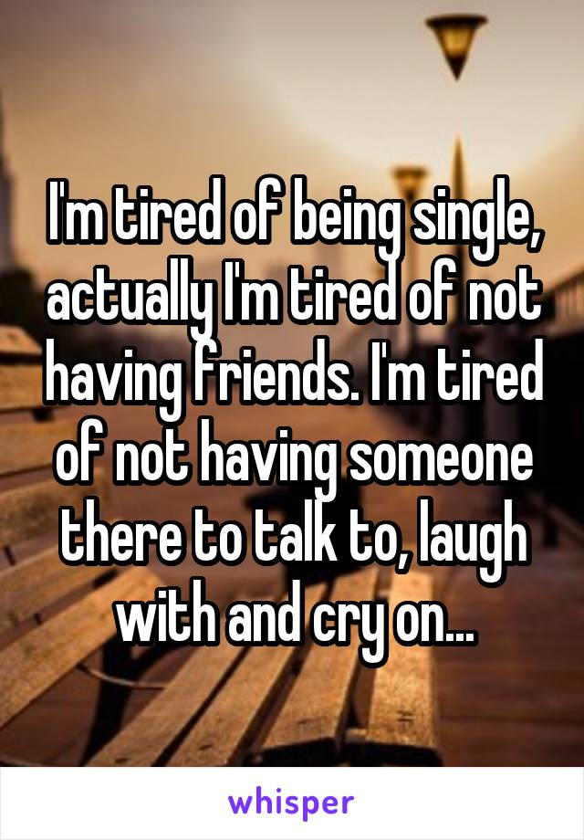 I'm tired of being single, actually I'm tired of not having friends. I'm tired of not having someone there to talk to, laugh with and cry on...