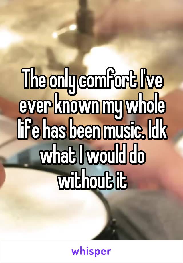 The only comfort I've ever known my whole life has been music. Idk what I would do without it