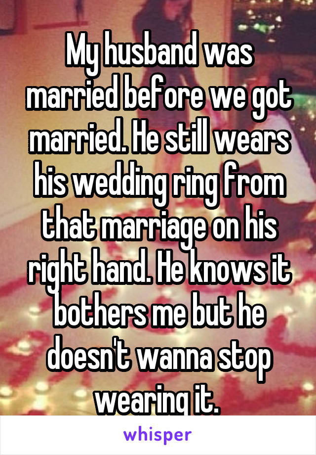 My husband was married before we got married. He still wears his wedding ring from that marriage on his right hand. He knows it bothers me but he doesn't wanna stop wearing it. 