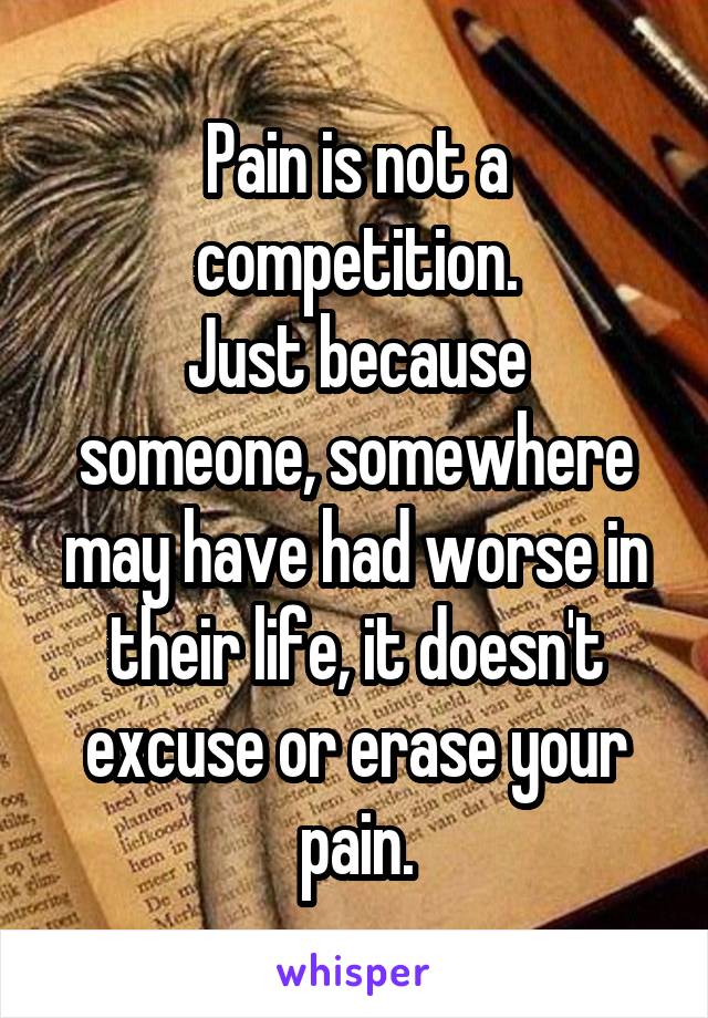 Pain is not a competition.
Just because someone, somewhere may have had worse in their life, it doesn't excuse or erase your pain.