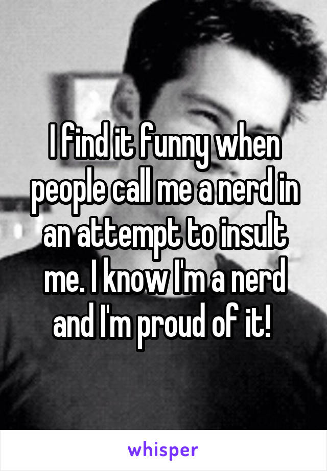 I find it funny when people call me a nerd in an attempt to insult me. I know I'm a nerd and I'm proud of it! 