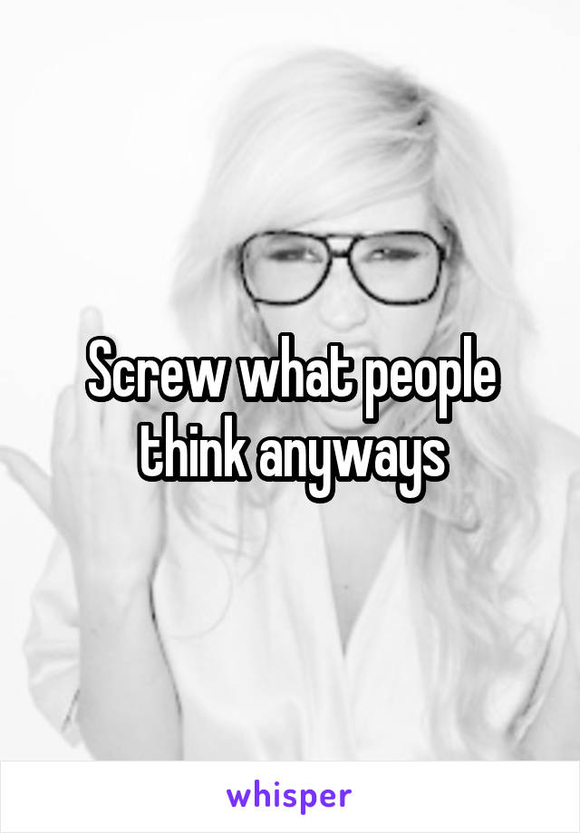 Screw what people think anyways