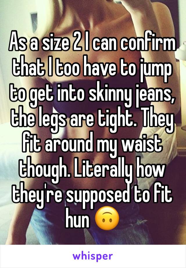 As a size 2 I can confirm that I too have to jump to get into skinny jeans, the legs are tight. They fit around my waist though. Literally how they're supposed to fit hun 🙃