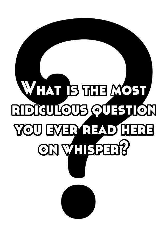 what-is-the-most-ridiculous-question-you-ever-read-here-on-whisper