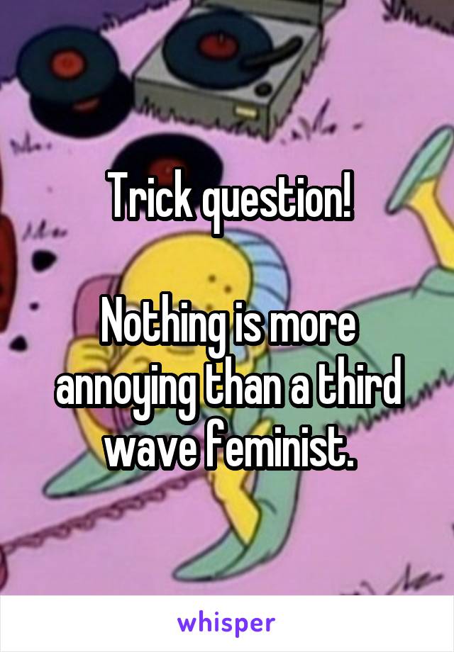 Trick question!

Nothing is more annoying than a third wave feminist.