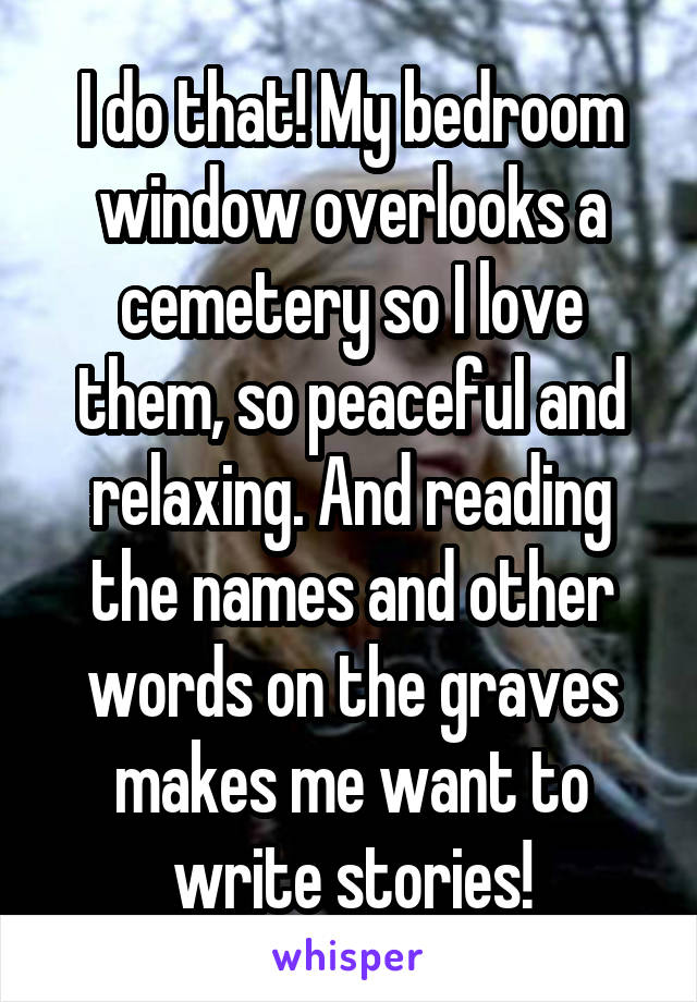 I do that! My bedroom window overlooks a cemetery so I love them, so peaceful and relaxing. And reading the names and other words on the graves makes me want to write stories!