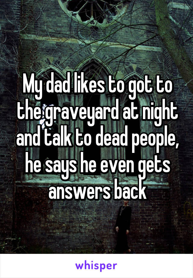My dad likes to got to the graveyard at night and talk to dead people, he says he even gets answers back