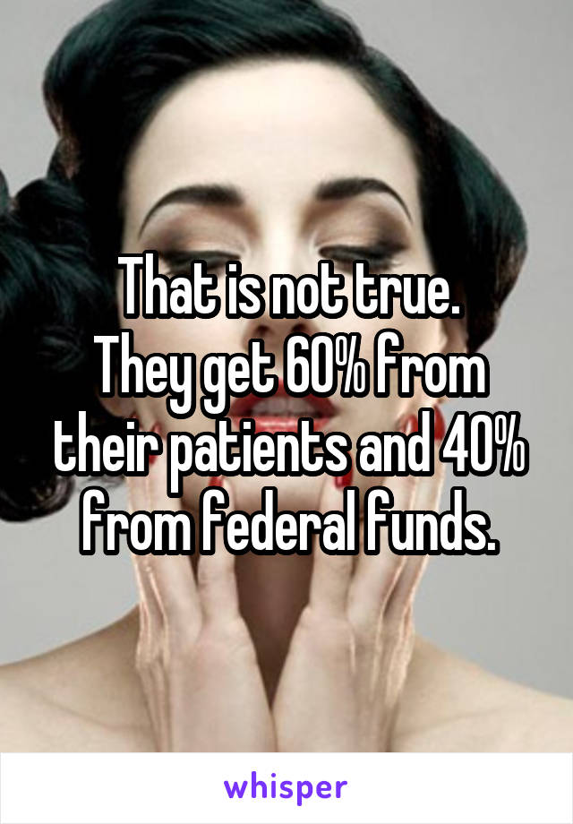That is not true.
They get 60% from their patients and 40% from federal funds.
