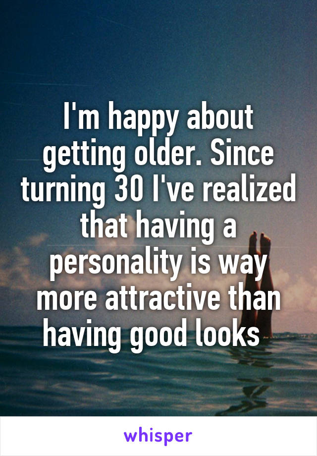 I'm happy about getting older. Since turning 30 I've realized that having a personality is way more attractive than having good looks  