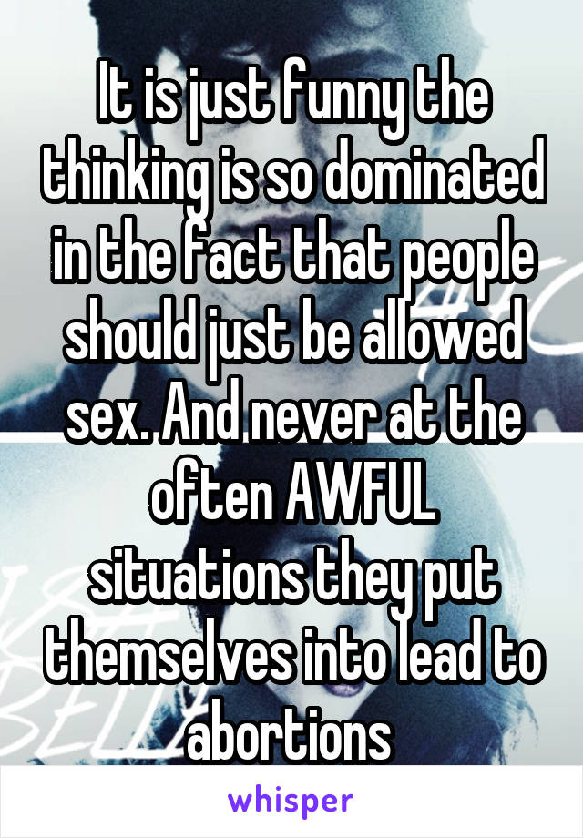 It is just funny the thinking is so dominated in the fact that people should just be allowed sex. And never at the often AWFUL situations they put themselves into lead to abortions 