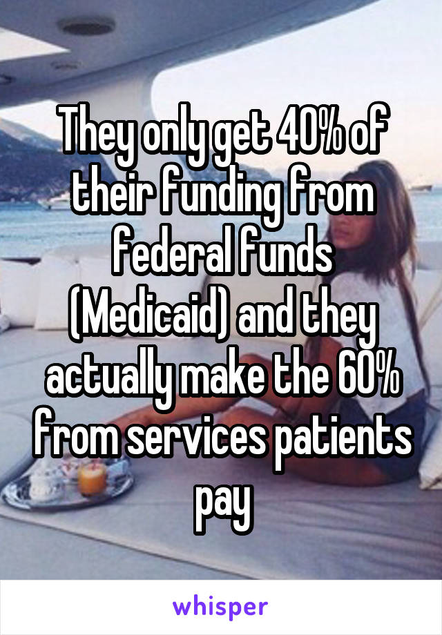 They only get 40% of their funding from federal funds (Medicaid) and they actually make the 60% from services patients pay