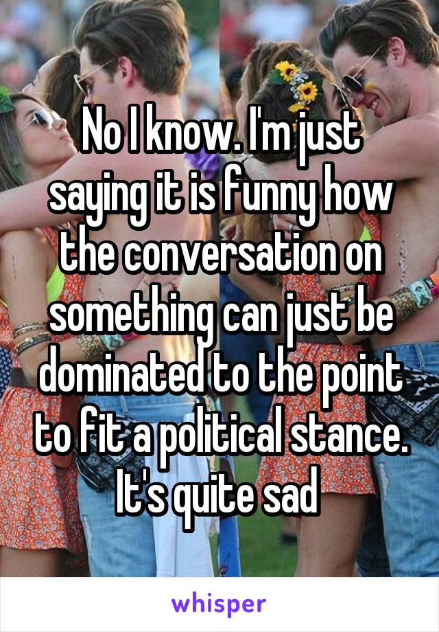 No I know. I'm just saying it is funny how the conversation on something can just be dominated to the point to fit a political stance. It's quite sad 