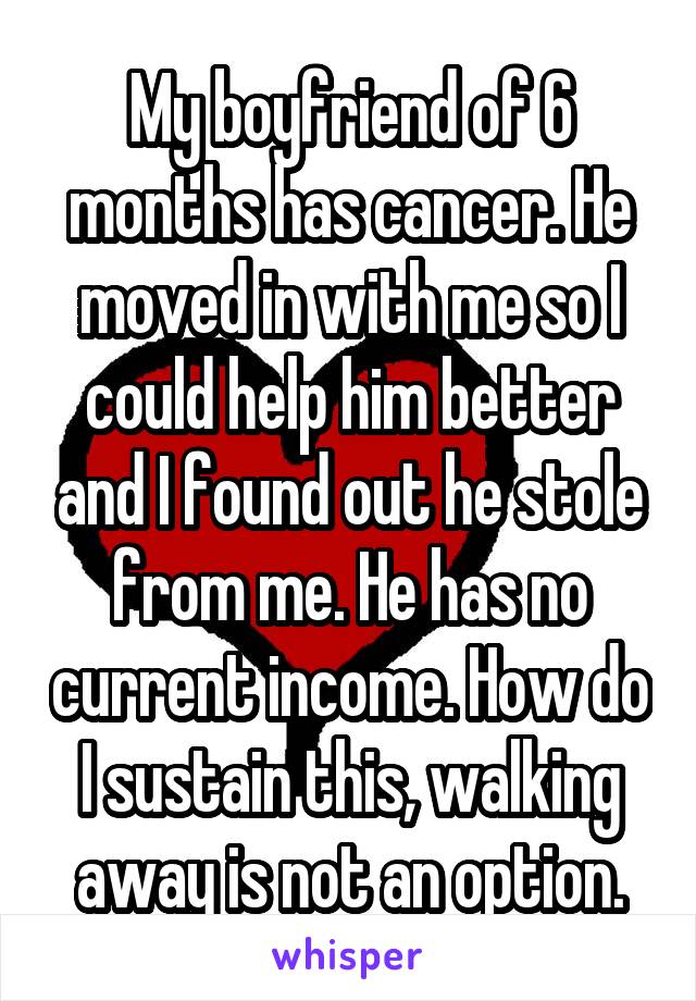 My boyfriend of 6 months has cancer. He moved in with me so I could help him better and I found out he stole from me. He has no current income. How do I sustain this, walking away is not an option.